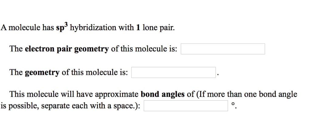 A molecule has sp³ hybridization with 1 lone pair.
The electron pair geometry of this molecule is:
The geometry of this molecule is:
This molecule will have approximate bond angles of (If more than one bond angle
is possible, separate each with a space.):