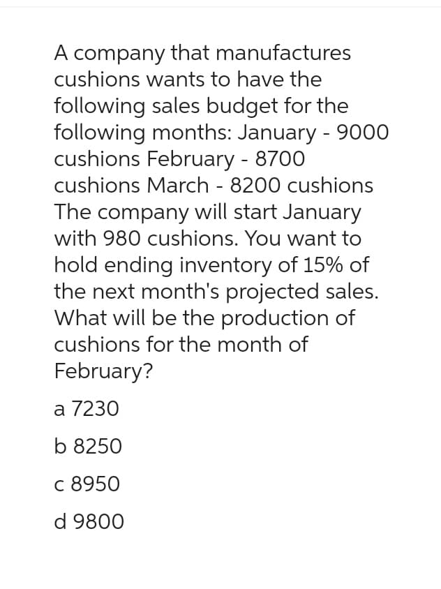 A company that manufactures
cushions wants to have the
following sales budget for the
following months: January - 9000
cushions February - 8700
cushions March - 8200 cushions
The company will start January
with 980 cushions. You want to
hold ending inventory of 15% of
the next month's projected sales.
What will be the production of
cushions for the month of
February?
a 7230
b 8250
c 8950
d 9800