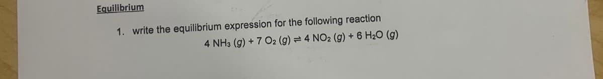 Equilibrium
1. write the equilibrium expression for the following reaction
4 NH3 (g) + 7 O2 (g) = 4 NO2 (g) + 6 H₂O (g)