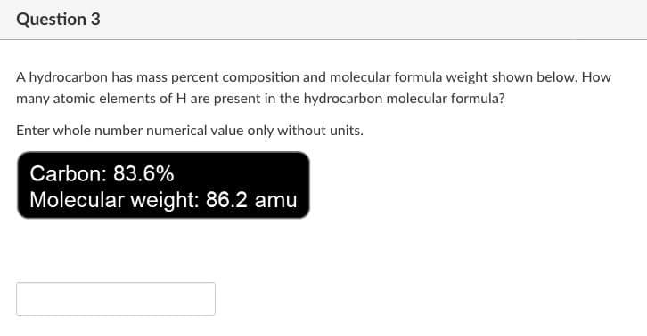 Question 3
A hydrocarbon has mass percent composition and molecular formula weight shown below. How
many atomic elements of H are present in the hydrocarbon molecular formula?
Enter whole number numerical value only without units.
Carbon: 83.6%
Molecular weight: 86.2 amu