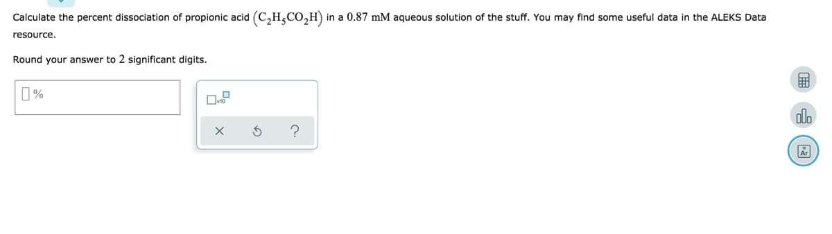 Calculate the percent dissociation of propionic acid (C₂H²CO₂H) in a 0.87 mM aqueous solution of the stuff. You may find some useful data in the ALEKS Data
resource.
Round your answer to 2 significant digits.
%
X
?
olo