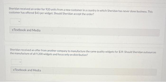Sheridan received an order for 920 units from a new customer in a country in which Sheridan has never done business. This
customer has offered $43 per widget. Should Sheridan accept the order?
eTextbook and Media
Sheridan received an offer from another company to manufacture the same quality widgets for $39. Should Sheridan outsources
the manufacture of all 9.200 widgets and focus only on distribution?
eTextbook and Media