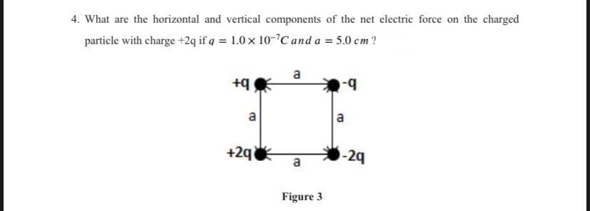4. What are the horizontal and vertical components of the net electric force on the charged
particle with charge +2q if q = 1.0 x 10-7Cand a = 5.0 cm?
a
b-
a
a
+2q
-24
Figure 3
