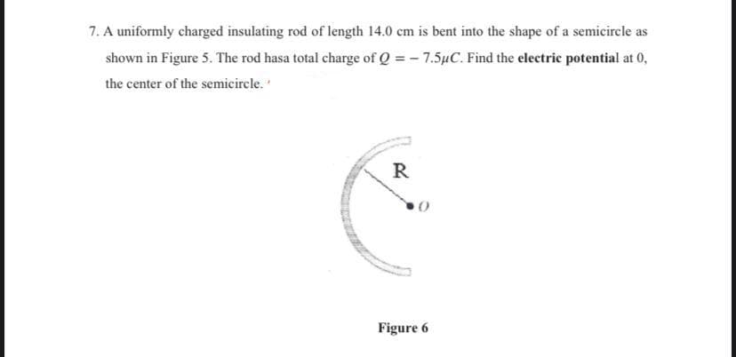 7. A uniformly charged insulating rod of length 14.0 cm is bent into the shape of a semicircle as
shown in Figure 5. The rod hasa total charge of Q = - 7.5µC. Find the electric potential at 0,
the center of the semicircle.
R
Figure 6
