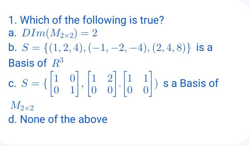 1. Which of the following is true?
a. DIm(M2x2) = 2
b. S = {(1,2, 4), (–1, –2, –4), (2, 4, 8)} is a
Basis of R
1 0
1 2
C. S =
sa Basis of
M2x2
d. None of the above
