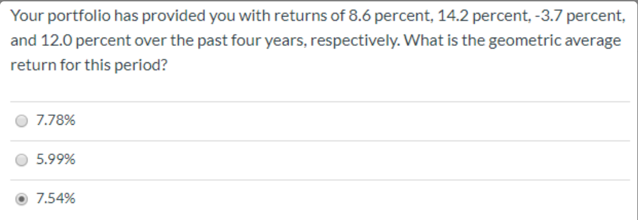 Your portfolio has provided you with returns of 8.6 percent, 14.2 percent, -3.7 percent,
and 12.0 percent over the past four years, respectively. What is the geometric average
return for this period?
7.78%
5.99%
7.54%
