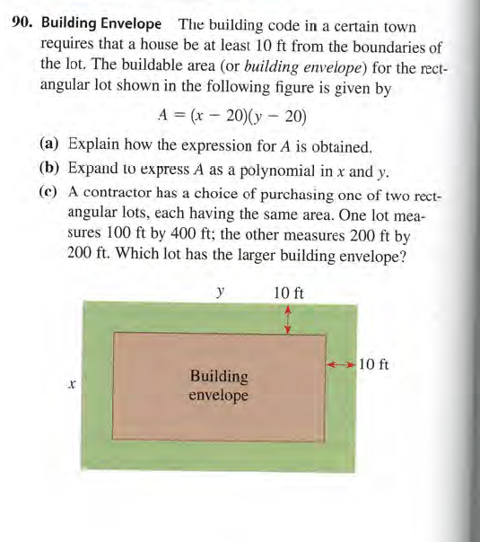 90. Building Envelope The building code in a certain town
requires that a house be at least 10 ft from the boundaries of
the lot. The buildable area (or building envelope) for the rect-
angular lot shown in the following figure is given by
А %3D (х — 20)(у - 20)
(a) Explain how the expression for A is obtained.
(b) Expand to express A as a polynomial in x and y.
(c) A contractor has a choice of purchasing one of two rect-
angular lots, each having the same area. One lot mea-
sures 100 ft by 400 ft; the other measures 200 ft by
200 ft. Which lot has the larger building envelope?
y
10 ft
10 ft
Building
envelope
