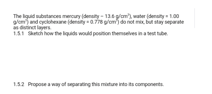 The liquid substances mercury (density – 13.6 g/cm³), water (density = 1.00
g/cm) and cyclohexane (density = 0.778 g/cm³) do not mix, but stay separate
as distinct layers.
1.5.1 Sketch how the liquids would position themselves in a test tube.
1.5.2 Propose a way of separating this mixture into its components.
