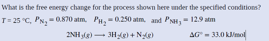 What is the free energy change for the process shown here under the specified conditions?
T= 25 °C, PN, = 0.870 atm, PH,
= 0.250 atm, and PNH2= 12.9 atm
2ΝΗ 3()
3H2(g) + N2(g)
AG° = 33.0 kJ/mol
