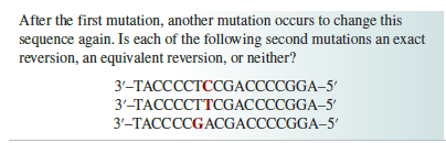 After the first mutation, another mutation occurs to change this
sequence again. Is each of the following second mutations an exact
reversion, an equivalent reversion, or neither?
3'-TACCCCTCCGACCCCGGA-5'
3'-TACCCCTTCGACCCCGGA-5'
3'-TACCCCGACGACCCCGGA-5'
