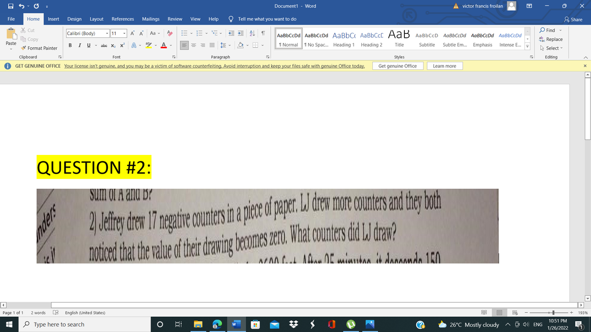 Document1 - Word
A victor francis froilan
困
O X
File
Home
Insert
Design
Layout
References
Mailings
Review
View
Help
Tell me what you want to do
유 Share
X Cut
O Find
Calibri (Body)
-||11
A A
Aa v
AaBbCcDd AaBbCcDd AABBCC AABBCCC AaB AaBbCcD AaBbCcDd AaBbCcDd AaBbCcDd
e Copy
aac Replace
Paste
В I
U v abe x, x
aby
1 Normal
1 No Spac. Heading 1
Heading 2
Title
Subtitle
Subtle Em...
Emphasis
Intense E...
V Format Painter
A Select -
Clipboard
Font
Paragraph
Styles
Editing
GET GENUINE OFFICE Your license isn't genuine, and you may be a victim of software counterfeiting. Avoid interruption and keep your files safe with genuine Office today.
Get genuine Office
Learn more
QUESTION #2:
2 Jeliney den 17 neaire ounters i a pic o per de more coutrs and therboh
noticed hat he alue ther dravin
Sum of A and B?
drewing
becomes zero. What counters did LJ draw?
MAA A 0E minutan ik danandn 150
Page 1 of 1
2 words
English (United States)
193%
10:51 PM
O Type here to search
26°C Mostly cloudy
^ O 4) ENG
1/26/2022
