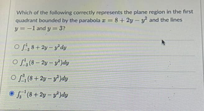 Which of the following correctly represents the plane region in the first
quadrant bounded by the parabola x = 8+2y-y2 and the lines
y = -1 and y = 3?
Of, 8+2y-y²dy
Of(8-2y-2)dy
O(8+2y-2)dy
Ⓒ¹(8+2y-²)dy