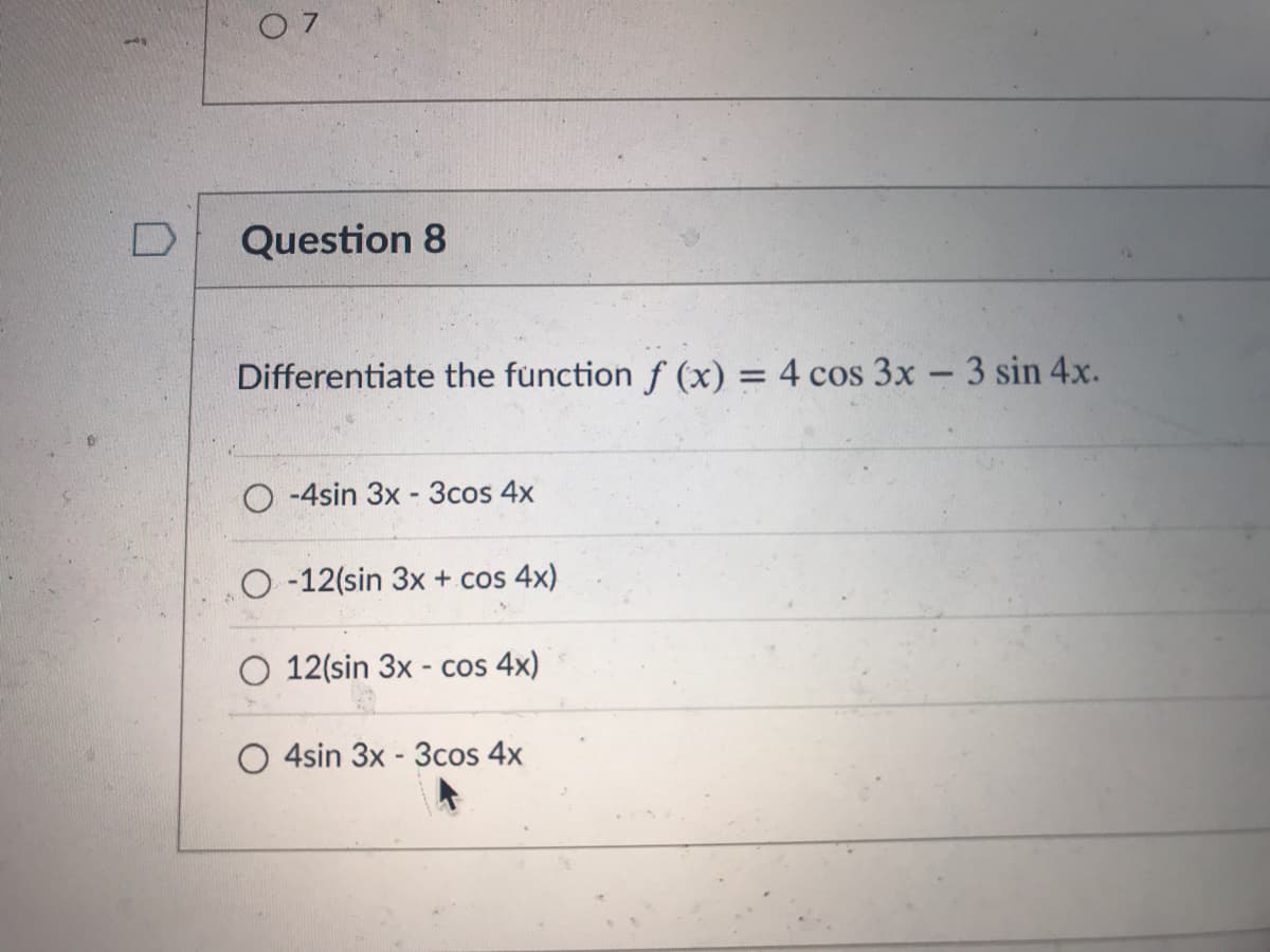 0 7
Question 8
Differentiate the function f (x) = 4 cos 3x - 3 sin 4x.
%3D
O -4sin 3x -3cos 4x
O -12(sin 3x + cos 4x)
O 12(sin 3x - cos 4x)
4sin 3x - 3cos 4x
