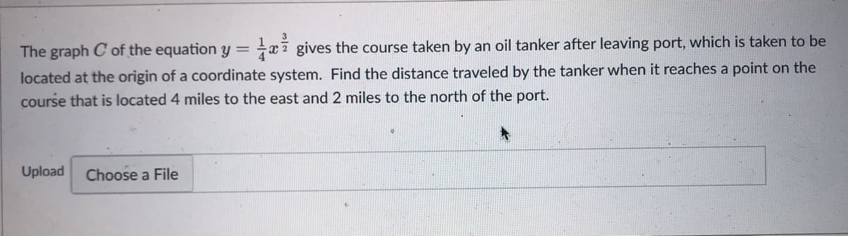 The graph C' of the equation y = gives the course taken by an oil tanker after leaving port, which is taken to be
located at the origin of a coordinate system. Find the distance traveled by the tanker when it reaches a point on the
course that is located 4 miles to the east and 2 miles to the north of the port.
Upload Choose a File