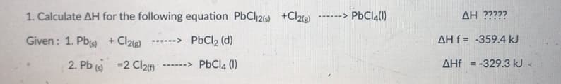 1. Calculate AH for the following equation PbCl216) +Cl2)
------> PBCI,(0)
AH ?????
Given : 1. Pbs) +Cl2ig)
------> PbCl, (d)
AH f = -359.4 kJ
2. Pb () =2 Cl2n
------> PBCI4 (1)
AHf = -329.3 kJ «
%3D
