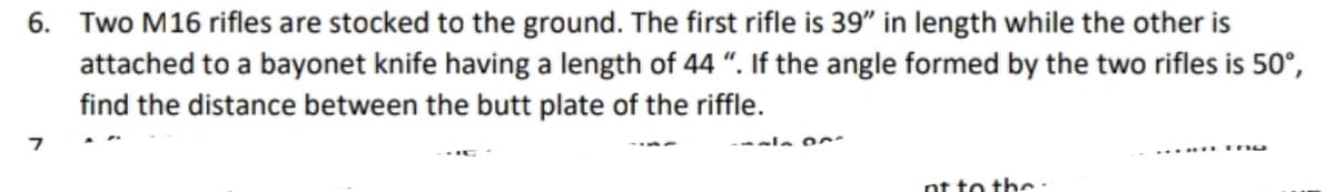 6. Two M16 rifles are stocked to the ground. The first rifle is 39" in length while the other is
attached to a bayonet knife having a length of 44 ". If the angle formed by the two rifles is 50°,
find the distance between the butt plate of the riffle.
---la
nt to the.
