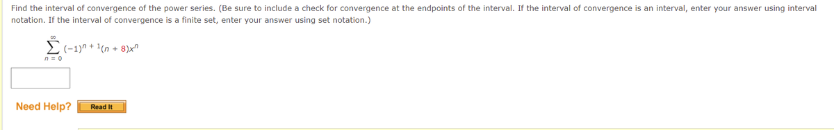 Find the interval of convergence of the power series. (Be sure to include a check for convergence at the endpoints of the interval. If the interval of convergence is an interval, enter your answer using interval
notation. If the interval of convergence is a finite set, enter your answer using set notation.)
Σ(−1)n + ¹(n+8)x²
n = 0
Need Help?
Read It