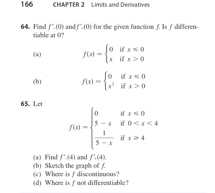 166
CHAPTER 2
Limits and Derivatives
64. Find f'(0) and f'-(0) for the given function f. Is f differen-
tiable at 0?
(0 if x <0
f(x) =
[x if x > 0
(a)
(o if x<0
f(x) =
x? if x> 0
(b)
65. Let
if x<0
if 0<x<4
f(x) =
if x > 4
(a) Find f'-(4) and f'4(4).
(b) Sketch the graph of f.
(c) Where is ƒ discontinuous?
(d) Where is f not differentiable?
