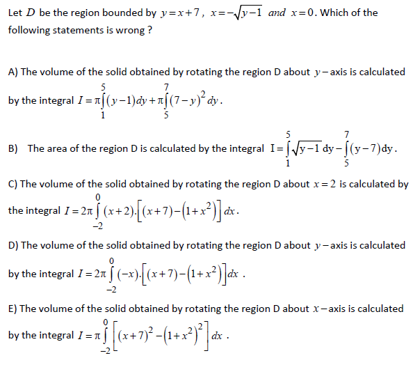 Let D be the region bounded by y=x+7,
:-Jy-1 and x=0. Which of the
X=-
following statements is wrong ?
A) The volume of the solid obtained by rotating the region D about y- axis is calculated
5
7
by the integral I=n[(y-1)dy +n[(7-y)° dy.
1
5
7
B) The area of the region D is calculated by the integral I= Vy-1 dy - |(y-7)dy.
5
C) The volume of the solid obtained by rotating the region D about x=2 is calculated by
the integral I = 2n (x+2). (x+7)-(1+x²) dx.
D) The volume of the solid obtained by rotating the region D about y-axis is calculated
by the integral I= 2n (-x)[(x+7)-(1+x²)]d* .
-2
E) The volume of the solid obtained by rotating the region D about x-axis is calculated
by the integral I=1 (x+7) (1+x*)' |dx .
