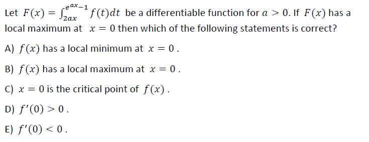 f(t)dt be a differentiable function for a > 0. If F(x) has a
Jzax
eax -1
Let F(x) :
local maximum at x = 0 then which of the following statements is correct?
A) f(x) has a local minimum at x = 0.
B) f (x) has a local maximum at x = 0.
C) x = 0 is the critical point of f(x).
D) f'(0) > 0.
E) f'(0) < 0.
