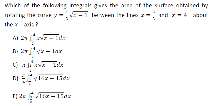 Which of the following integrals gives the area of the surface obtained by
3
rotating the curve y =Vx – 1
1 between the lines x = and x = 4 about
2
2
the x -axis ?
.4
A) 2n f xvx – 1dx
B) 2n fs* Vx – 1dx
-
2
C) t 3 xVx – 1dx
2
.4
D) E V16x – 15dx
4
2
4
E) 2n f V16x – 15dx
2
