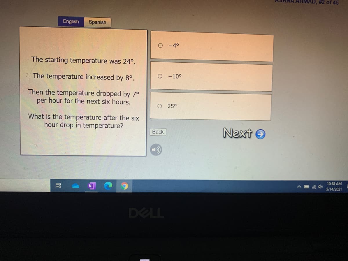 # 2 of 45
English
Spanish
O-40
The starting temperature was 24°.
The temperature increased by 8°.
Q -10°
Then the temperature dropped by 7°
per hour for the next six hours.
O 25°
What is the temperature after the six
hour drop in temperature?
Next O
Back
10:58 AM
5/14/2021
DELL
