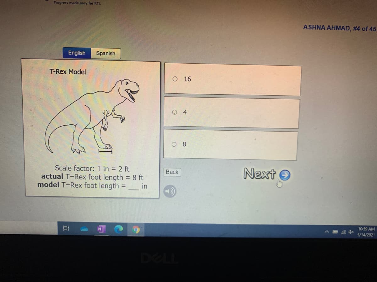 Progress made easy for RTI.
ASHNA AHMAD, #4 of 45
English
Spanish
T-Rex Model
O 16
Q 4
O 8
Scale factor: 1 in = 2 ft
actual T-Rex foot length = 8 ft
model T-Rex foot length =
Next O
Back
in
10:59 AM
5/14/2021
DELL
立
