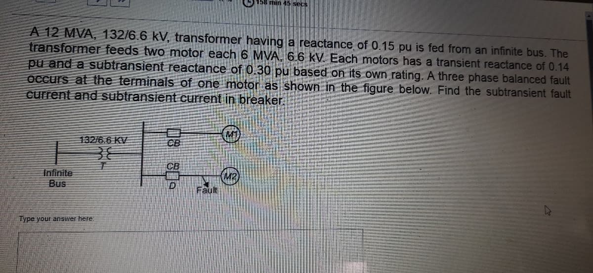 158 min 45 secs
A 12 MVA, 132/6.6 kV, transformer having a reactance of 0.15 pu is fed from an infinite bus. The
transformer feeds two motor each 6 MVA, 6.6 kV. Each motors has a transient reactance of 0.14
pu and a subtransient reactance of 0.30 pu based on its own rating. A three phase balanced fault
OCcurs at the terminals of one motor as shown in the figure below. Find the subtransient fault
current and subtransient current in breaker.
M1
132/6.6 KV
CB
Infinite
Bus
Fault
Type your answer here
