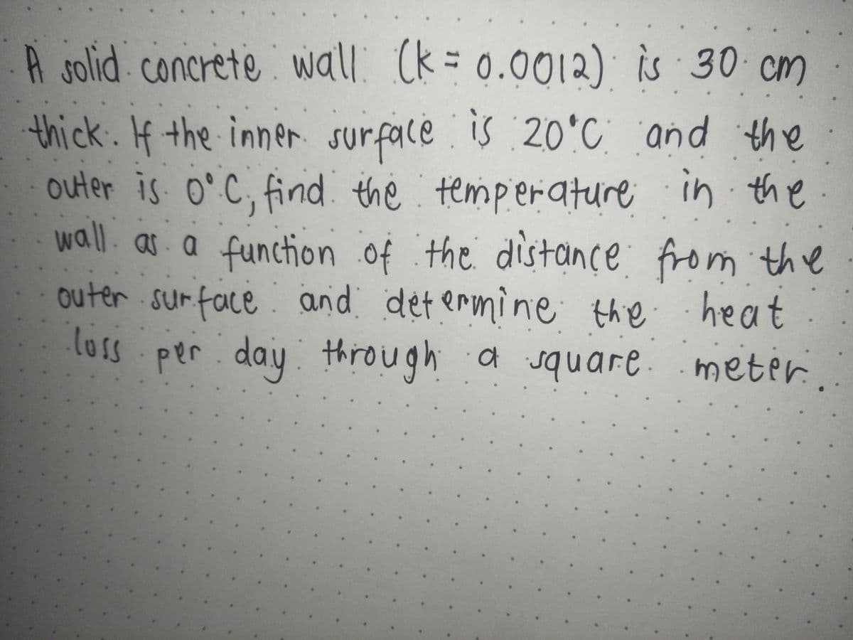 A solid concrete wall. (k = 0.0012) is 30 cm
thick. If the inner. surface is :2O°C and the
outer is o° C, find the temperature in the
wall. as.a function of the distance from the
outer surface and det ermine the heat
los
per.day through a square. meter.
