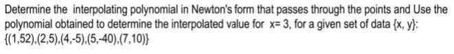 Determine the interpolating polynomial in Newton's form that passes through the points and Use the
polynomial obtained to determine the interpolated value for x= 3, for a given set of data {x, y}:
{(1,52),(2,5),(4,-5),(5,-40),(7,10)}

