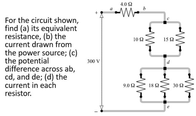 4.0 Ω
a
For the circuit shown,
find (a) its equivalent
resistance, (b) the
current drawn from
the power source; (c)
the potential
difference across ab,
cd, and de; (d) the
current in each
resistor.
10 2
15 2
300 V
9.0 2.
18 2.
30 Ω.
W-
