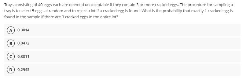 Trays consisting of 40 eggs each are deemed unacceptable if they contain 3 or more cracked eggs. The procedure for sampling a
tray is to select 5 eggs at random and to reject a lot if a cracked egg is found. What is the probability that exactly 1 cracked egg is
found in the sample if there are 3 cracked eggs in the entire lot?
A 0.3014
B 0.0472
c) 0.3011
0.2945
