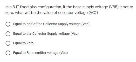 In a BJT fixed bias configuration, if the base supply voltage (VBB) is set to
zero, what will be the value of collector voltage (VC)?
Equal to half of the Collector Supply voltage (Vcc)
Equal to the Collector Supply voltage (Vcc)
Equal to Zero
O Equal to Base-emitter voltage (Vbe)
