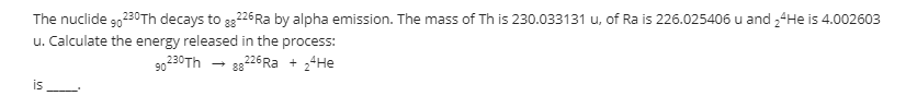 The nuclide g0230Th decays to 326 Ra by alpha emission. The mass of Th is 230.033131 u, of Ra is 226.025406 u and ,4He is 4.002603
88
u. Calculate the energy released in the process:
- 8826Ra + ,4He
90
230Th
is
