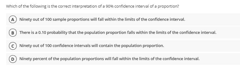 Which of the following is the correct interpretation of a 90% confidence interval of a proportion?
A Ninety out of 100 sample proportions will fall within the limits of the confidence interval.
B There is a 0.10 probability that the population proportion falls within the limits of the confidence interval.
Ninety out of 100 confidence intervals will contain the population proportion.
Ninety percent of the population proportions will fall within the limits of the confidence interval.
