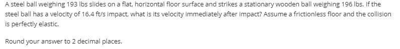 A steel ball weighing 193 lbs slides on a flat, horizontal floor surface and strikes a stationary wooden ball weighing 196 Ibs. If the
steel ball has a velocity of 16.4 ft/s impact, what is its velocity immediately after impact? Assume a frictionless floor and the collision
is perfectly elastic.
Round your answer to 2 decimal places.
