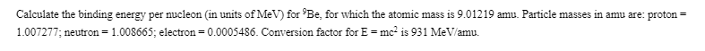 Calculate the binding energy per nucleon (in units of MeV) for Be, for which the atomic mass is 9.01219 amu. Particle masses in amu are: proton
1.007277; neutron = 1.008665; electron = 0.0005486. Conversion factor for E = mc? is 931 MeV/amu.
