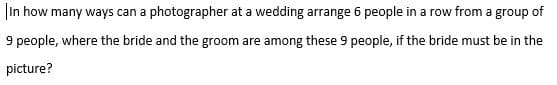 |In how many ways can a photographer at a wedding arrange 6 people in a row from a group of
9 people, where the bride and the groom are among these 9 people, if the bride must be in the
picture?

