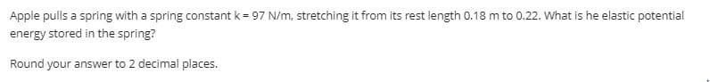 Apple pulls a spring with a spring constant k = 97 N/m, stretching it from its rest length 0.18 m to 0.22. What is he elastic potential
energy stored in the spring?
Round your answer to 2 decimal places.

