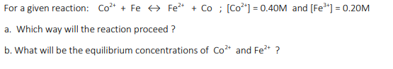 For a given reaction: Co* + Fe + Fe* + Co ; [Co*] = 0.40M and (Fe"] = 0.20M
%3D
a. Which way will the reaction proceed ?
b. What will be the equilibrium concentrations of Co* and Fe2+ ?
