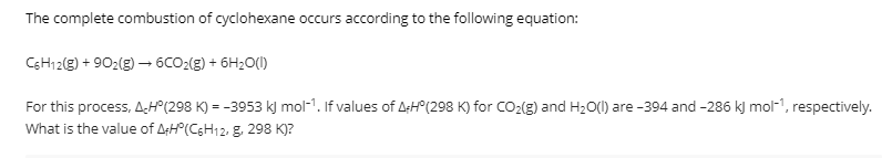 The complete combustion of cyclohexane occurs according to the following equation:
CSH12(g) + 902(g) → 6CO2(g) + 6H2O(1)
For this process, AH°(298 K) = -3953 k) mol-1. If values of A:H°(298 K) for CO2(g) and H20(1) are -394 and -286 k) mol-1, respectively.
What is the value of ArH°(C6H12, g, 298 K)?
