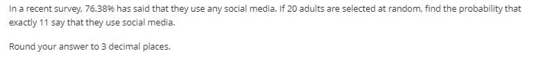 In a recent survey, 76.38% has said that they use any social media. If 20 adults are selected at random, find the probability that
exactly 11 say that they use social media.
Round your answer to 3 decimal places.
