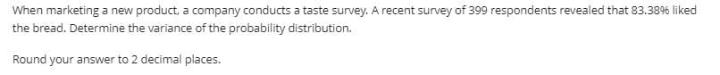 When marketing a new product, a company conducts a taste survey. A recent survey of 399 respondents revealed that 83.38% liked
the bread. Determine the variance of the probability distribution.
Round your answer to 2 decimal places.
