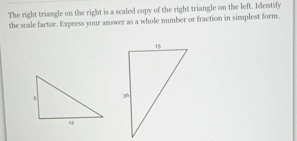 The right triangle on the right is a scaled copy of the right triangle on the left. Identify
the scale factor. Express your answer as a whole number or fraction in simplest form.
15
36
12
