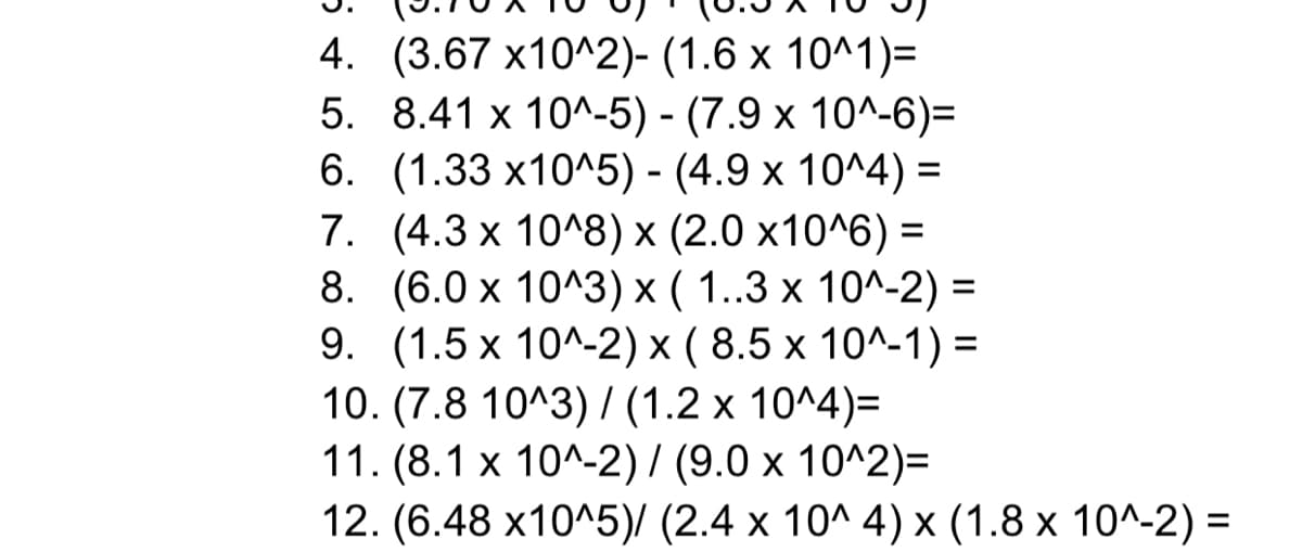 4. (3.67 х10^2)- (1.6 х 10^1)-
5. 8.41 x 10^-5) - (7.9 х 10^-6)-
6. (1.33 х10^5) - (4.9 х 10^4) %3D
7. (4.3x 10^8) х (2.0 х10^6) —
8. (6.0х 10^3) х ( 1..3 х 10^-2) %3
9. (1.5 х 10^-2) x (8.5х 10^-1) -
10. (7.8 10^3)/ (1.2 х 10^4)-
11. (8.1 х 10^-2)/ (9.0 х 10^2)-
12. (6.48 х10^5)/ (2.4 х 10^ 4)х (1.8 х 10^-2) %3
%3D
