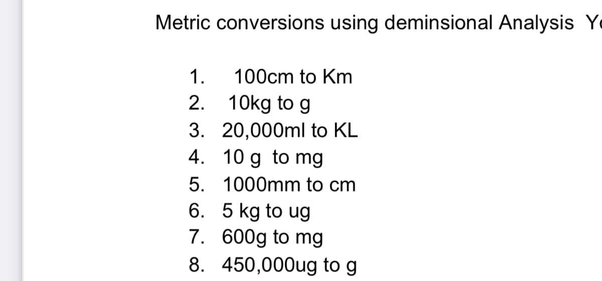 Metric conversions using deminsional Analysis Y
1.
100cm to Km
2. 10kg to g
3. 20,000ml to KL
4. 10 g to mg
5. 1000mm to cm
6. 5 kg to ug
7. 600g to mg
8. 450,000ug to g
