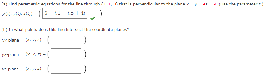 (a) Find parametric equations for the line through (3, 1, 8) that is perpendicular to the plane x - y + 4z = 9. (Use the parameter t.)
(x(t), y(t), z(t)) = ( 3 +t,1 − t,8 + 4t
(b) In what points does this line intersect the coordinate planes?
xy-plane (x, y, z) =
yz-plane (x, y, z) =
xz-plane (x, y, z) =