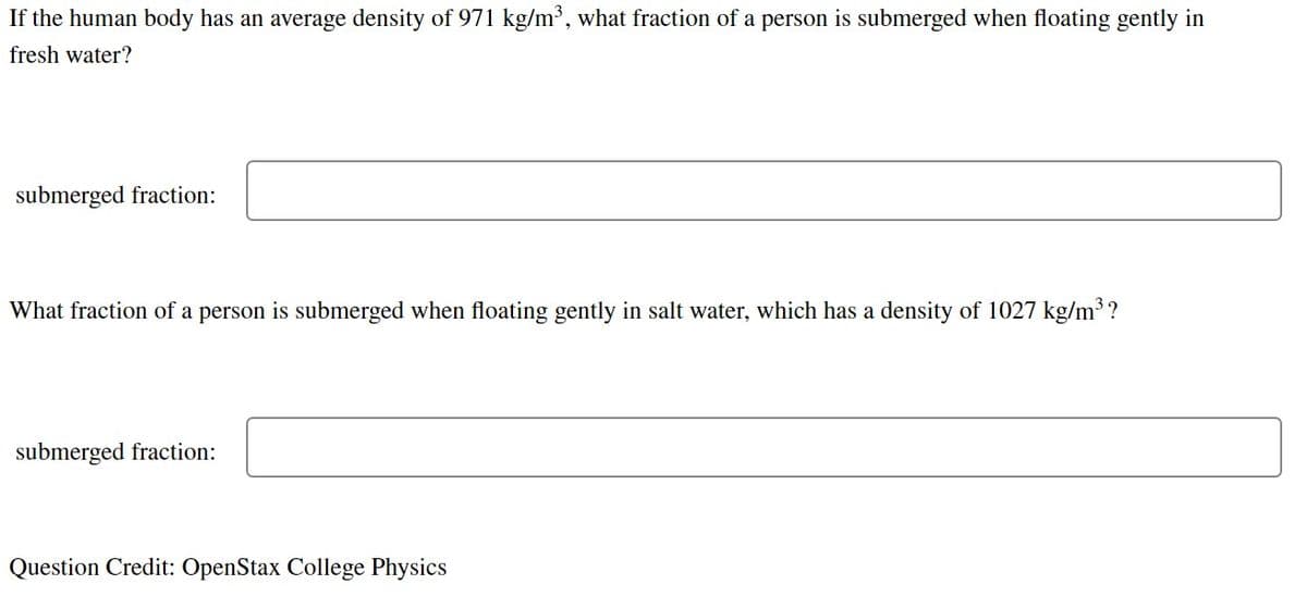 If the human body has an average density of 971 kg/m³, what fraction of a person is submerged when floating gently in
fresh water?
submerged fraction:
What fraction of a person is submerged when floating gently in salt water, which has a density of 1027 kg/m3 ?
submerged fraction:
Question Credit: OpenStax College Physics
