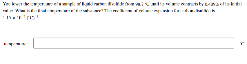 You lower the temperature of a sample of liquid carbon disulfide from 98.7 °C until its volume contracts by 0.409% of its initial
value. What is the final temperature of the substance? The coefficient of volume expansion for carbon disulfide is
1.15 x 10-3 ('C)-'.
temperature:
°C
