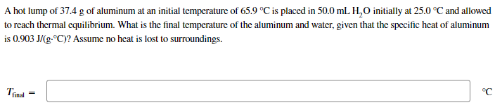 A hot lump of 37.4 g of aluminum at an initial temperature of 65.9 °C is placed in 50.0 mL H,O initially at 25.0 °C and allowed
to reach thermal equilibrium. What is the final temperature of the aluminum and water, given that the specific heat of aluminum
is 0.903 J/(g.°C)? Assume no heat is lost to surroundings.
Trinal
°C
